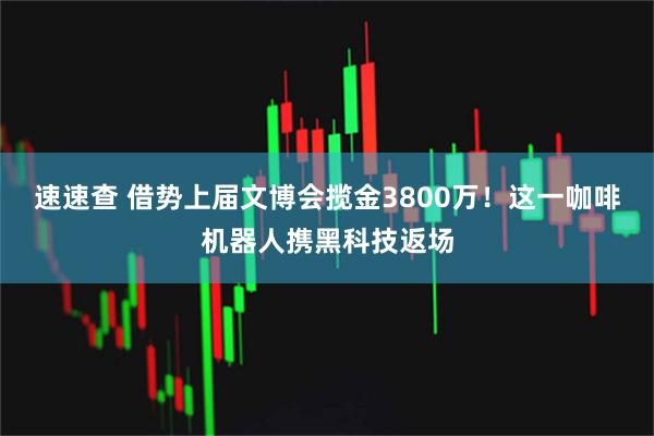 速速查 借势上届文博会揽金3800万！这一咖啡机器人携黑科技返场