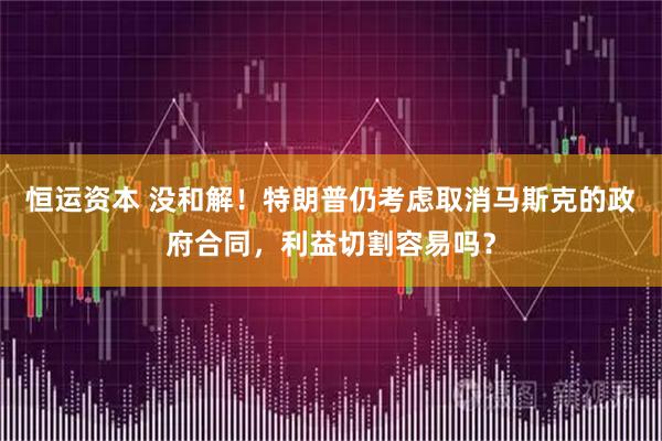 恒运资本 没和解！特朗普仍考虑取消马斯克的政府合同，利益切割容易吗？