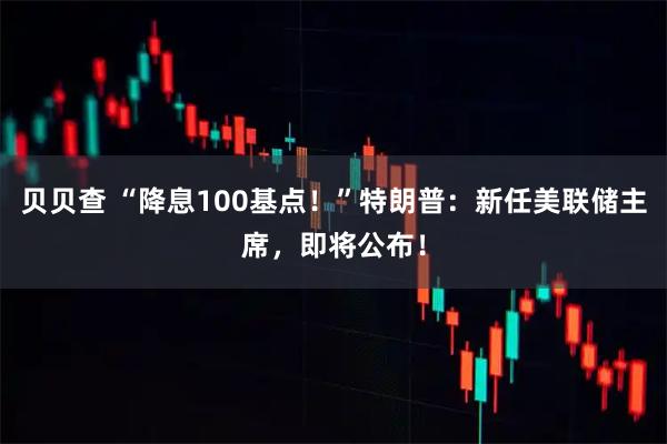 贝贝查 “降息100基点！”特朗普：新任美联储主席，即将公布！