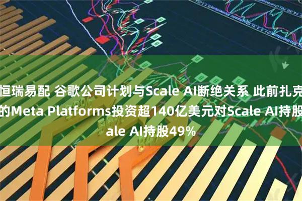 恒瑞易配 谷歌公司计划与Scale AI断绝关系 此前扎克伯格的Meta Platforms投资超140亿美元对Scale AI持股49%
