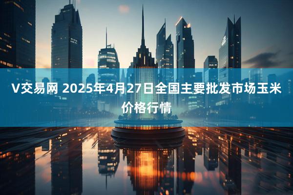 V交易网 2025年4月27日全国主要批发市场玉米价格行情