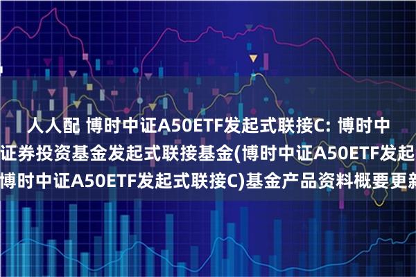 人人配 博时中证A50ETF发起式联接C: 博时中证A50交易型开放式指数证券投资基金发起式联接基金(博时中证A50ETF发起式联接C)基金产品资料概要更新