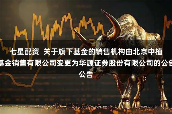 七星配资  关于旗下基金的销售机构由北京中植基金销售有限公司变更为华源证券股份有限公司的公告