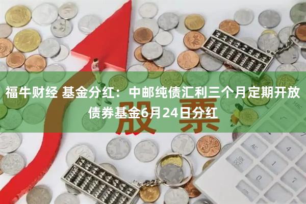 福牛财经 基金分红：中邮纯债汇利三个月定期开放债券基金6月24日分红