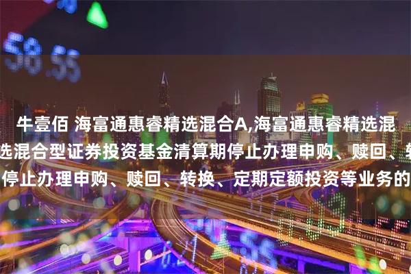 牛壹佰 海富通惠睿精选混合A,海富通惠睿精选混合C: 关于海富通惠睿精选混合型证券投资基金清算期停止办理申购、赎回、转换、定期定额投资等业务的公告