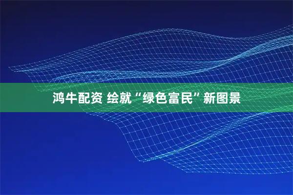 鸿牛配资 绘就“绿色富民”新图景