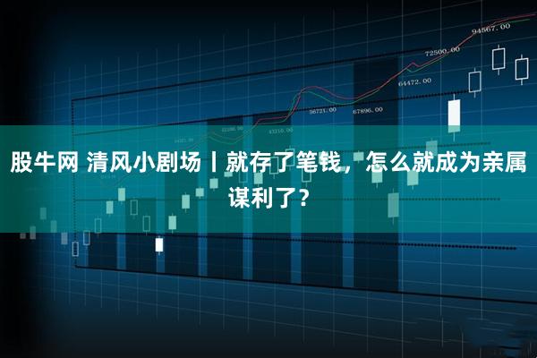 股牛网 清风小剧场丨就存了笔钱，怎么就成为亲属谋利了？