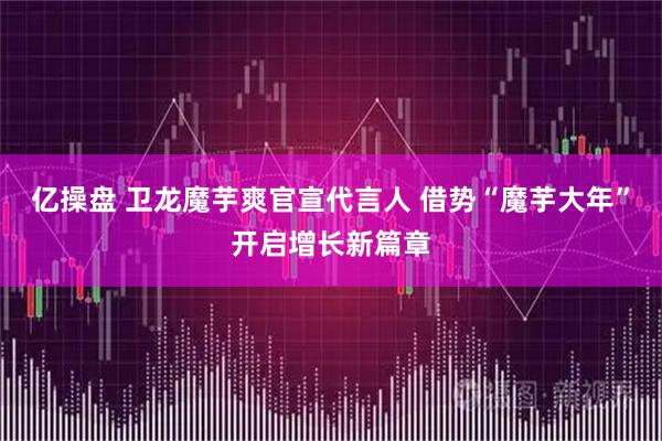 亿操盘 卫龙魔芋爽官宣代言人 借势“魔芋大年”开启增长新篇章