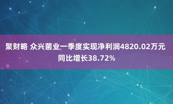 聚财略 众兴菌业一季度实现净利润4820.02万元 同比增长38.72%