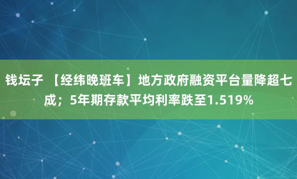 钱坛子 【经纬晚班车】地方政府融资平台量降超七成；5年期存款平均利率跌至1.519%