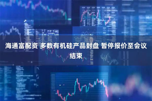 海通富配资 多数有机硅产品封盘 暂停报价至会议结束