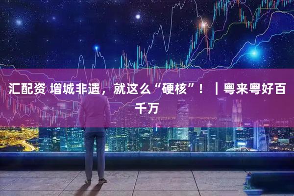 汇配资 增城非遗，就这么“硬核”！｜粤来粤好百千万