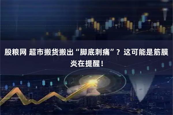 股粮网 超市搬货搬出“脚底刺痛”？这可能是筋膜炎在提醒！