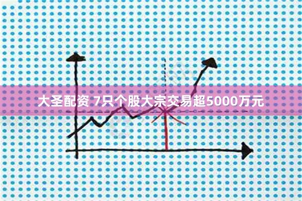 大圣配资 7只个股大宗交易超5000万元