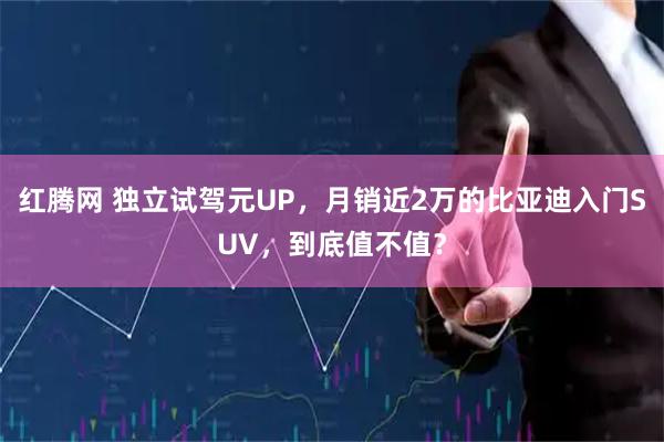 红腾网 独立试驾元UP，月销近2万的比亚迪入门SUV，到底值不值？