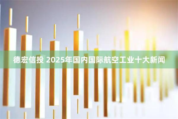 德宏信投 2025年国内国际航空工业十大新闻