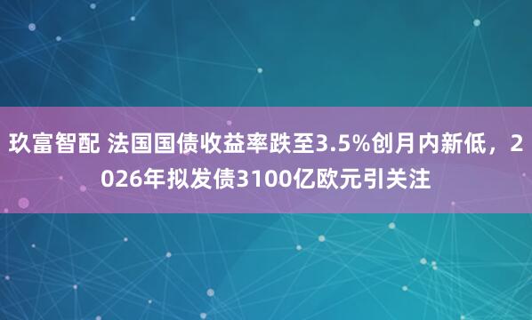 玖富智配 法国国债收益率跌至3.5%创月内新低，2026年拟发债3100亿欧元引关注
