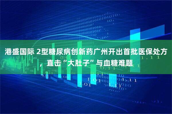 港盛国际 2型糖尿病创新药广州开出首批医保处方，直击“大肚子”与血糖难题