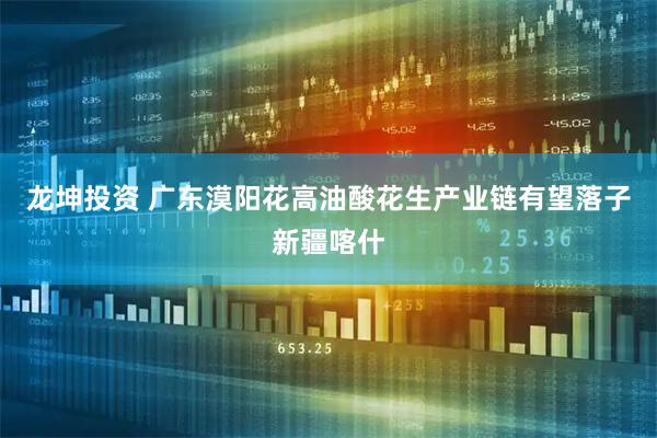 龙坤投资 广东漠阳花高油酸花生产业链有望落子新疆喀什