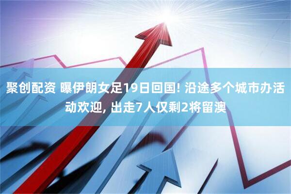 聚创配资 曝伊朗女足19日回国! 沿途多个城市办活动欢迎, 出走7人仅剩2将留澳