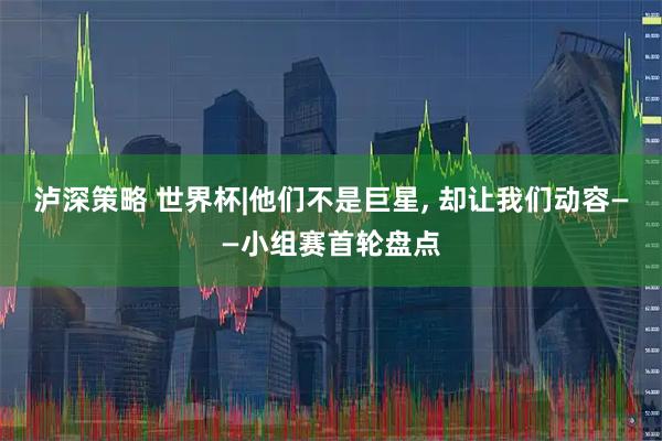 泸深策略 世界杯|他们不是巨星, 却让我们动容——小组赛首轮盘点