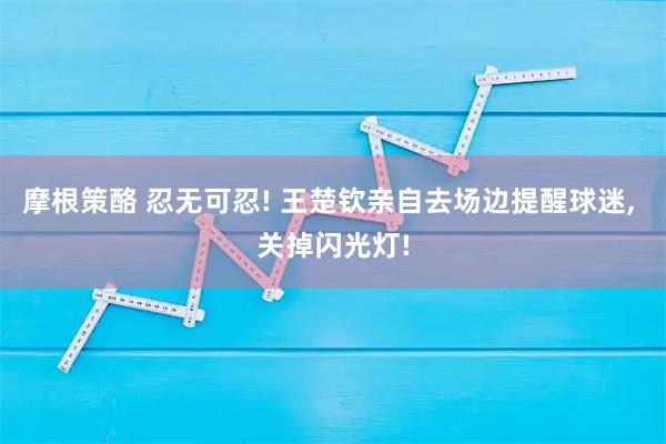 摩根策酪 忍无可忍! 王楚钦亲自去场边提醒球迷, 关掉闪光灯!