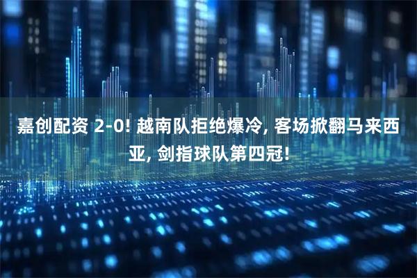 嘉创配资 2-0! 越南队拒绝爆冷, 客场掀翻马来西亚, 剑指球队第四冠!